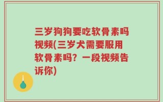 三岁狗狗要吃软骨素吗视频(三岁犬需要服用软骨素吗？一段视频告诉你)