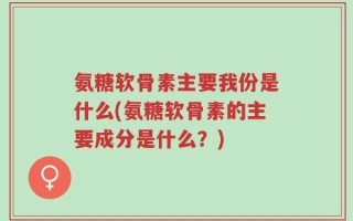 氨糖软骨素主要我份是什么(氨糖软骨素的主要成分是什么？)