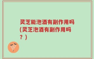 灵芝能泡酒有副作用吗(灵芝泡酒有副作用吗？)
