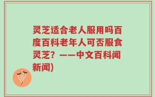 灵芝适合老人服用吗百度百科老年人可否服食灵芝？——中文百科闻新闻)