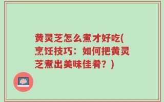 黄灵芝怎么煮才好吃(烹饪技巧：如何把黄灵芝煮出美味佳肴？)