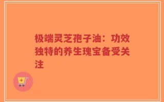 极端灵芝孢子油：功效独特的养生瑰宝备受关注
