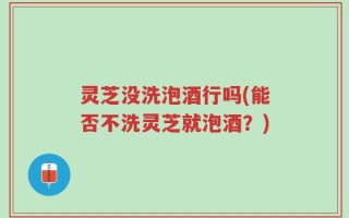 灵芝没洗泡酒行吗(能否不洗灵芝就泡酒？)