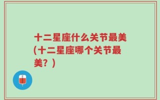 十二星座什么关节最美(十二星座哪个关节最美？)