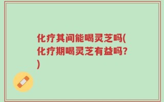 化疗其间能喝灵芝吗(化疗期喝灵芝有益吗？)