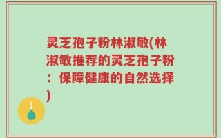 灵芝孢子粉林淑敏(林淑敏推荐的灵芝孢子粉：保障健康的自然选择)