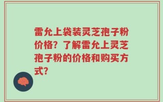 雷允上袋装灵芝孢子粉价格？了解雷允上灵芝孢子粉的价格和购买方式？