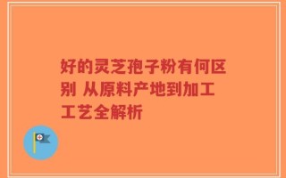 好的灵芝孢子粉有何区别 从原料产地到加工工艺全解析