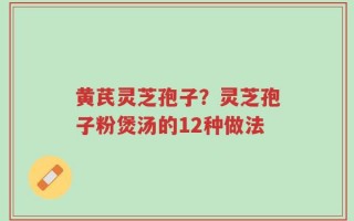 黄芪灵芝孢子？灵芝孢子粉煲汤的12种做法