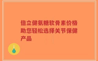 倍立健氨糖软骨素价格助您轻松选择关节保健产品