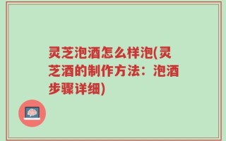 灵芝泡酒怎么样泡(灵芝酒的制作方法：泡酒步骤详细)