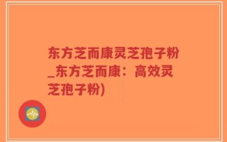 东方芝而康灵芝孢子粉_东方芝而康：高效灵芝孢子粉)