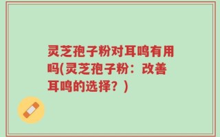灵芝孢子粉对耳鸣有用吗(灵芝孢子粉：改善耳鸣的选择？)