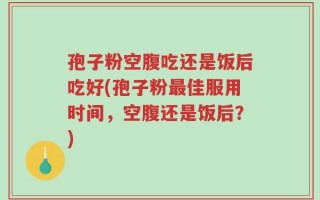 孢子粉空腹吃还是饭后吃好(孢子粉最佳服用时间，空腹还是饭后？)