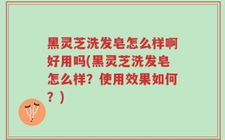 黑灵芝洗发皂怎么样啊好用吗(黑灵芝洗发皂怎么样？使用效果如何？)