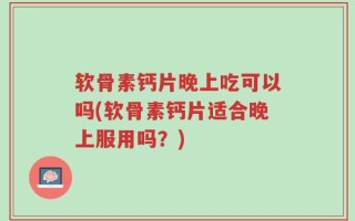 软骨素钙片晚上吃可以吗(软骨素钙片适合晚上服用吗？)