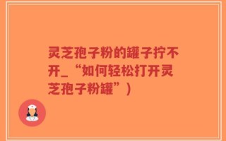 灵芝孢子粉的罐子拧不开_“如何轻松打开灵芝孢子粉罐”)