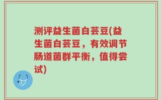 测评益生菌白芸豆(益生菌白芸豆，有效调节肠道菌群平衡，值得尝试)
