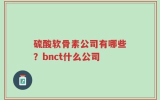 硫酸软骨素公司有哪些？bnct什么公司