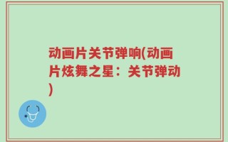 动画片关节弹响(动画片炫舞之星：关节弹动)