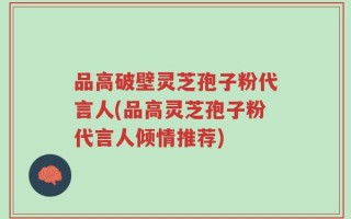品高破壁灵芝孢子粉代言人(品高灵芝孢子粉代言人倾情推荐)