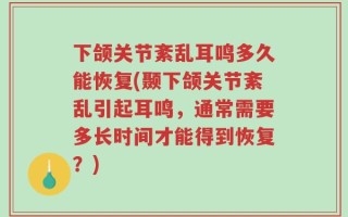 下颌关节紊乱耳鸣多久能恢复(颞下颌关节紊乱引起耳鸣，通常需要多长时间才能得到恢复？)