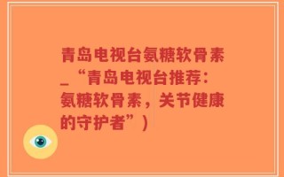 青岛电视台氨糖软骨素_“青岛电视台推荐：氨糖软骨素，关节健康的守护者”)
