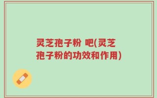 灵芝孢子粉 吧(灵芝孢子粉的功效和作用)