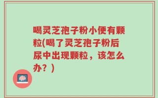 喝灵芝孢子粉小便有颗粒(喝了灵芝孢子粉后尿中出现颗粒，该怎么办？)
