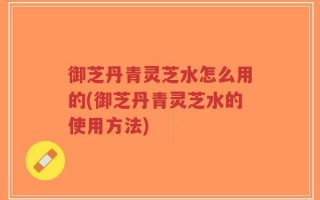御芝丹青灵芝水怎么用的(御芝丹青灵芝水的使用方法)