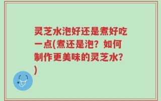 灵芝水泡好还是煮好吃一点(煮还是泡？如何制作更美味的灵芝水？)