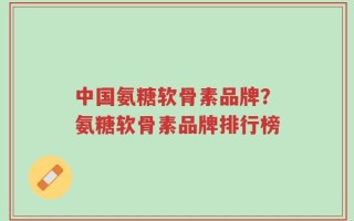 中国氨糖软骨素品牌？氨糖软骨素品牌排行榜