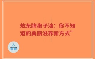 敖东牌孢子油：你不知道的美丽滋养新方式”