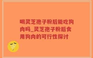 喝灵芝孢子粉后能吃狗肉吗_灵芝孢子粉后食用狗肉的可行性探讨