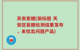 天安氨糖(新标题 天安区氨糖检测结果发布，未检出问题产品)