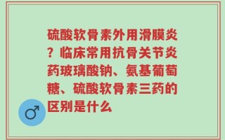 硫酸软骨素外用滑膜炎？临床常用抗骨关节炎药玻璃酸钠、氨基葡萄糖、硫酸软骨素三药的区别是什么