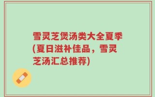 雪灵芝煲汤类大全夏季(夏日滋补佳品，雪灵芝汤汇总推荐)