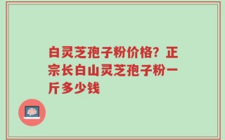 白灵芝孢子粉价格？正宗长白山灵芝孢子粉一斤多少钱