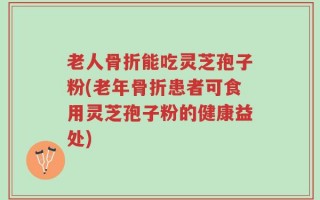 老人骨折能吃灵芝孢子粉(老年骨折患者可食用灵芝孢子粉的健康益处)