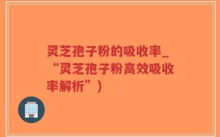 灵芝孢子粉的吸收率_“灵芝孢子粉高效吸收率解析”)