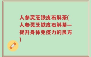 人参灵芝铁皮石斛茶(人参灵芝铁皮石斛茶—提升身体免疫力的良方)