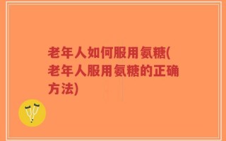 老年人如何服用氨糖(老年人服用氨糖的正确方法)