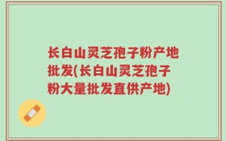 长白山灵芝孢子粉产地批发(长白山灵芝孢子粉大量批发直供产地)