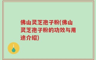 佛山灵芝孢子粉(佛山灵芝孢子粉的功效与用途介绍)