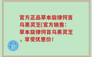 官方正品草本旋律何首乌黑灵芝(官方销售：草本旋律何首乌黑灵芝，享受优惠价！