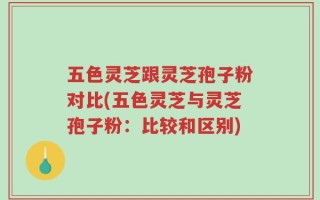 五色灵芝跟灵芝孢子粉对比(五色灵芝与灵芝孢子粉：比较和区别)