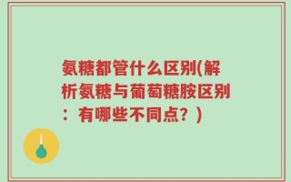 氨糖都管什么区别(解析氨糖与葡萄糖胺区别：有哪些不同点？)