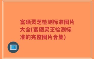 富硒灵芝检测标准图片大全(富硒灵芝检测标准的完整图片合集)