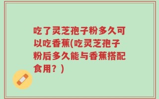 吃了灵芝孢子粉多久可以吃香蕉(吃灵芝孢子粉后多久能与香蕉搭配食用？)