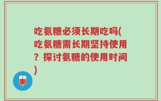 吃氨糖必须长期吃吗(吃氨糖需长期坚持使用？探讨氨糖的使用时间)